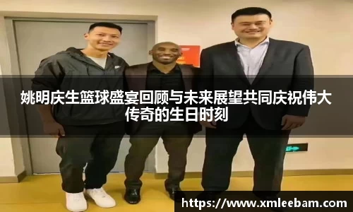 姚明庆生篮球盛宴回顾与未来展望共同庆祝伟大传奇的生日时刻