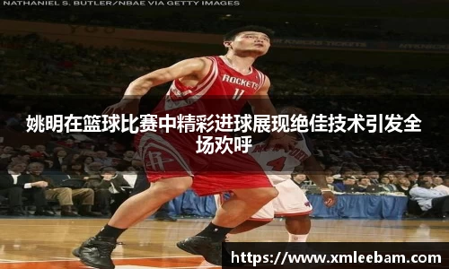 姚明在篮球比赛中精彩进球展现绝佳技术引发全场欢呼
